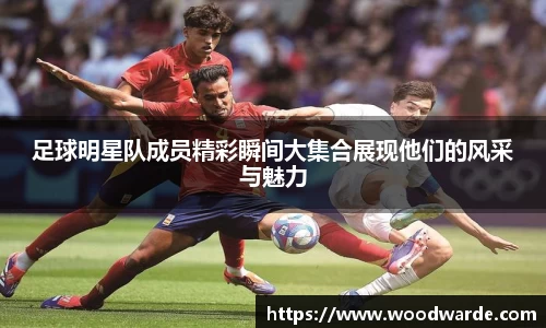 足球明星队成员精彩瞬间大集合展现他们的风采与魅力