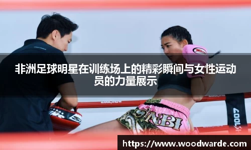 非洲足球明星在训练场上的精彩瞬间与女性运动员的力量展示